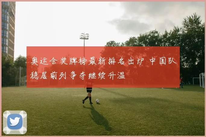 奥运会奖牌榜最新排名出炉 中国队稳居前列争夺继续升温