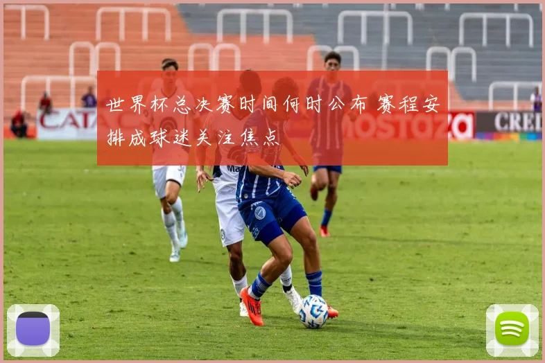世界杯总决赛时间何时公布 赛程安排成球迷关注焦点