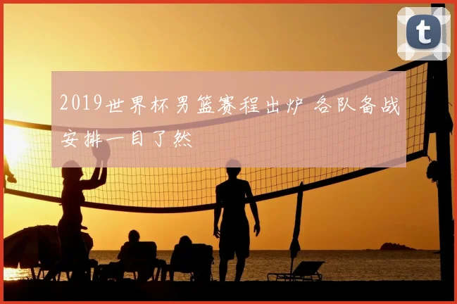 2019世界杯男篮赛程出炉 各队备战安排一目了然