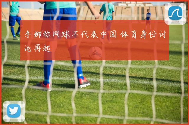 李娜称网球不代表中国 体育身份讨论再起