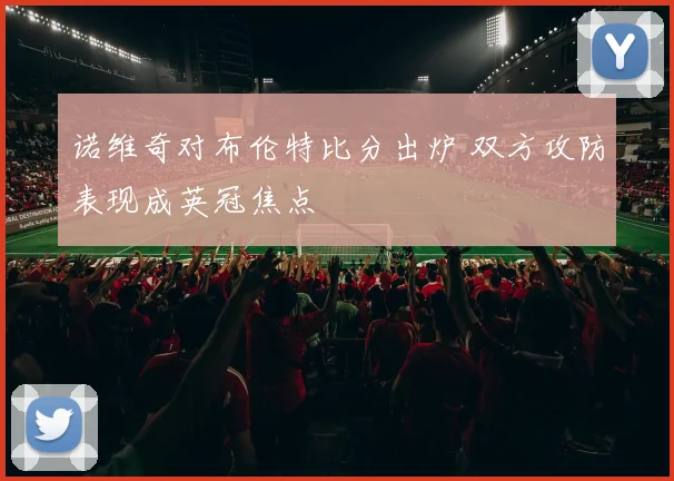 诺维奇对布伦特比分出炉 双方攻防表现成英冠焦点