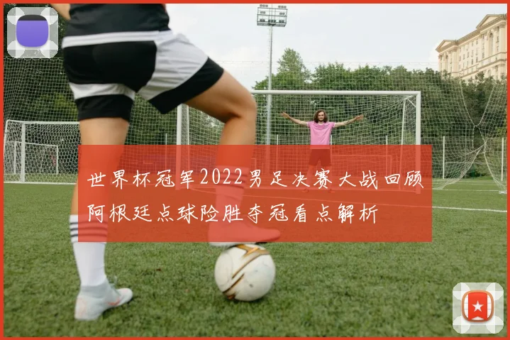 世界杯冠军2022男足决赛大战回顾阿根廷点球险胜夺冠看点解析