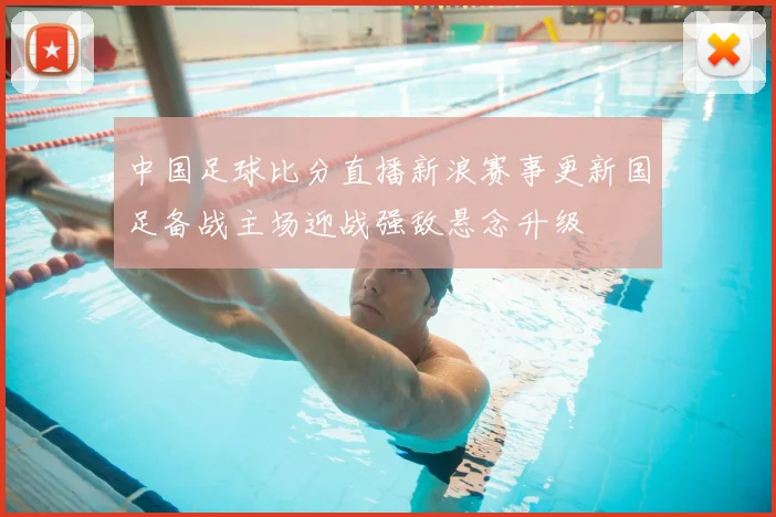 中国足球比分直播新浪赛事更新国足备战主场迎战强敌悬念升级