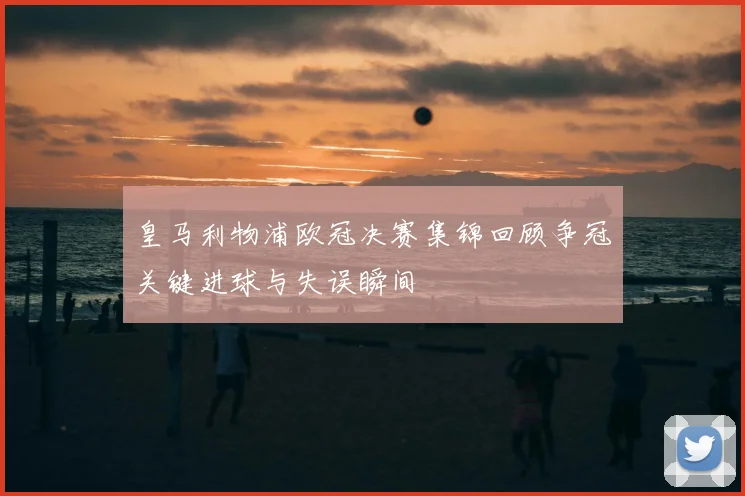 皇马利物浦欧冠决赛集锦回顾争冠关键进球与失误瞬间