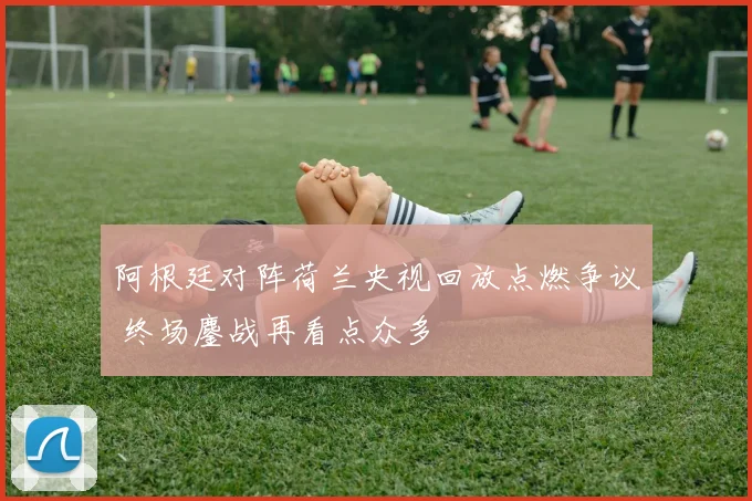 阿根廷对阵荷兰央视回放点燃争议 终场鏖战再看点众多