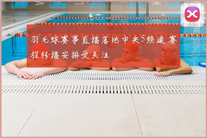 羽毛球赛事直播落地中央5频道 赛程转播安排受关注