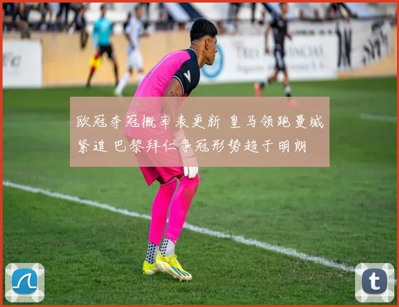 欧冠夺冠概率表更新 皇马领跑曼城紧追 巴黎拜仁争冠形势趋于明朗