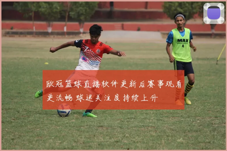 欧冠篮球直播软件更新后赛事观看更流畅 球迷关注度持续上升