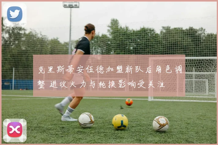 克里斯蒂安伍德加盟新队后角色调整 进攻火力与轮换影响受关注
