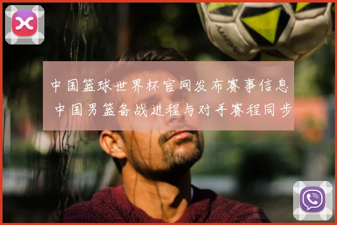 中国篮球世界杯官网发布赛事信息 中国男篮备战进程与对手赛程同步更新