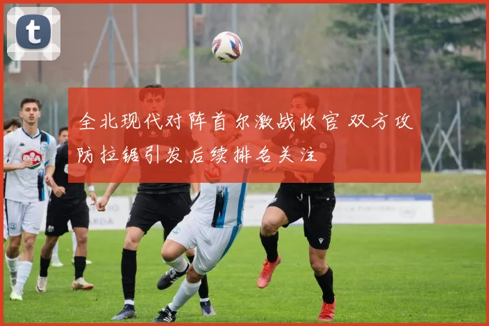全北现代对阵首尔激战收官 双方攻防拉锯引发后续排名关注