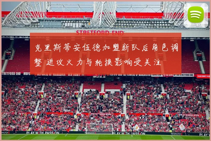 克里斯蒂安伍德加盟新队后角色调整 进攻火力与轮换影响受关注