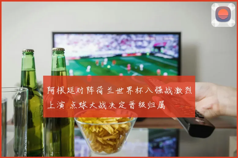 阿根廷对阵荷兰世界杯八强战激烈上演 点球大战决定晋级归属