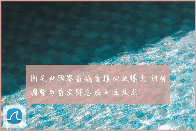 国足世预赛备战直播回放曝光 训练调整与首发阵容成关注焦点