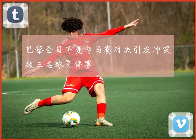 巴黎圣日耳曼与马赛对决引发冲突致三名球员停赛