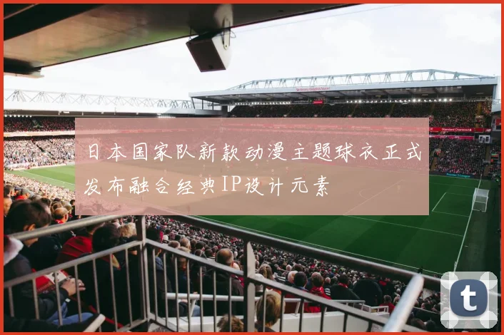 日本国家队新款动漫主题球衣正式发布融合经典IP设计元素