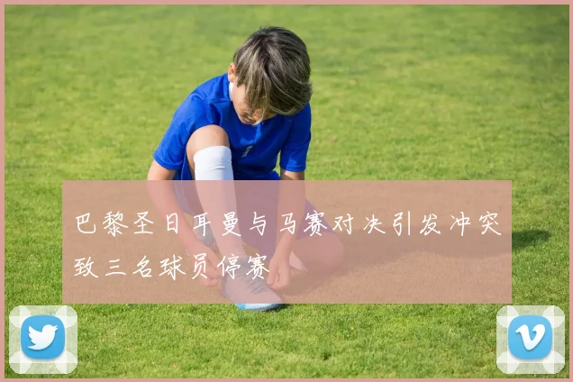 巴黎圣日耳曼与马赛对决引发冲突致三名球员停赛