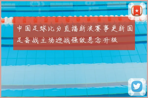 中国足球比分直播新浪赛事更新国足备战主场迎战强敌悬念升级