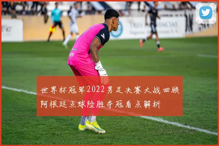 世界杯冠军2022男足决赛大战回顾阿根廷点球险胜夺冠看点解析