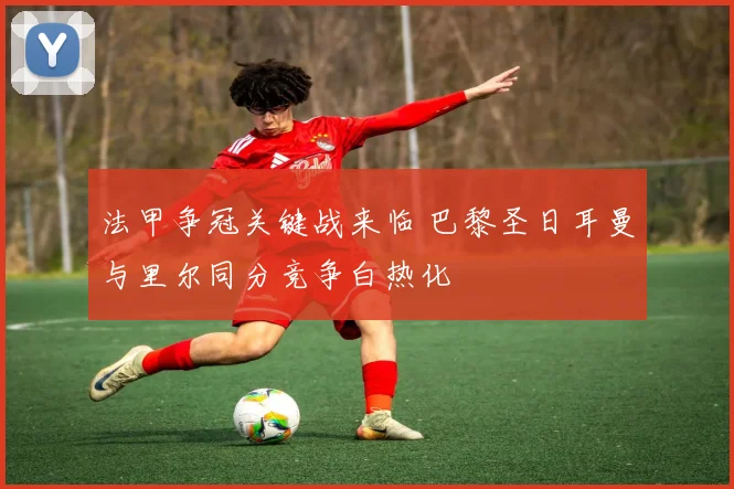 法甲争冠关键战来临 巴黎圣日耳曼与里尔同分竞争白热化