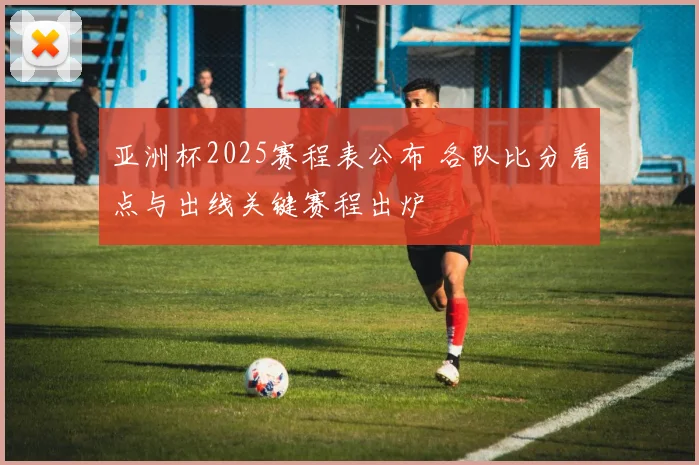 亚洲杯2025赛程表公布 各队比分看点与出线关键赛程出炉