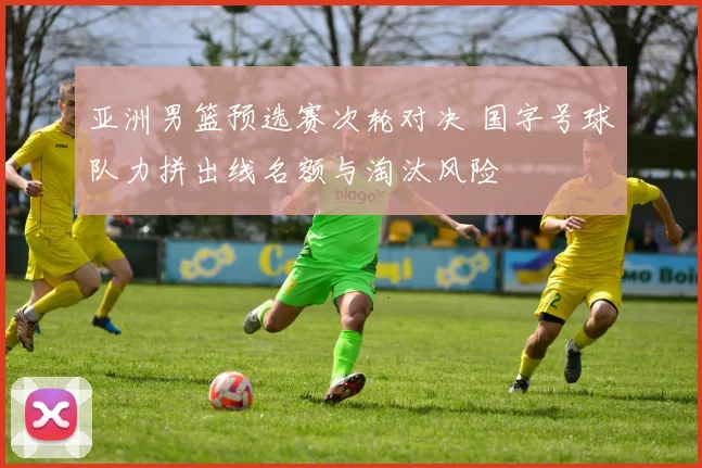 亚洲男篮预选赛次轮对决 国字号球队力拼出线名额与淘汰风险