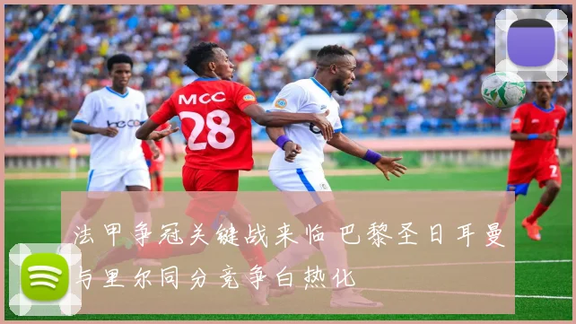 法甲争冠关键战来临 巴黎圣日耳曼与里尔同分竞争白热化