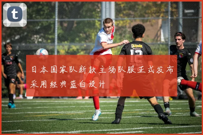 日本国家队新款主场队服正式发布采用经典蓝白设计