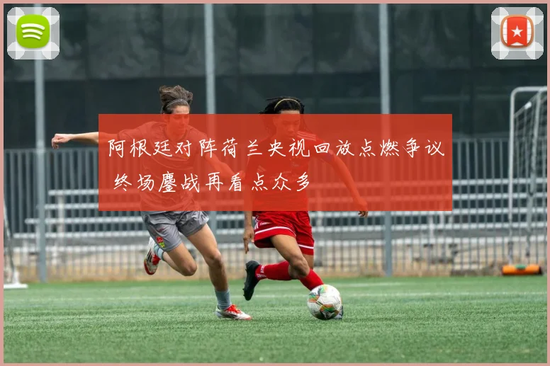 阿根廷对阵荷兰央视回放点燃争议 终场鏖战再看点众多