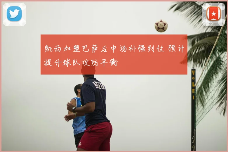 凯西加盟巴萨后中场补强到位 预计提升球队攻防平衡