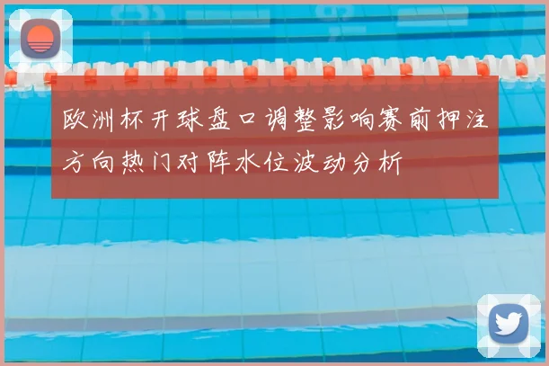 欧洲杯开球盘口调整影响赛前押注方向热门对阵水位波动分析